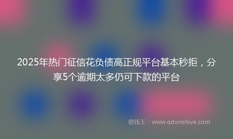 2025年热门征信花负债高正规平台基本秒拒，分享5个逾期太多仍可下款的平台