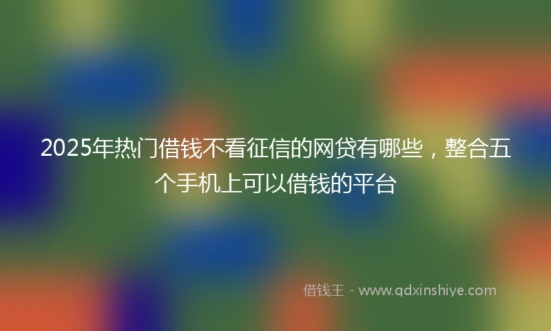 2025年热门借钱不看征信的网贷有哪些，整合五个手机上可以借钱的平台