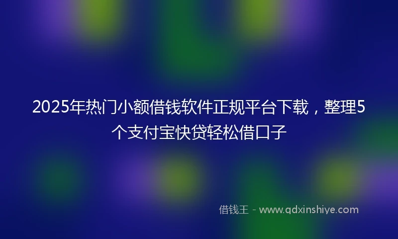 2025年热门小额借钱软件正规平台下载，整理5个支付宝快贷轻松借口子