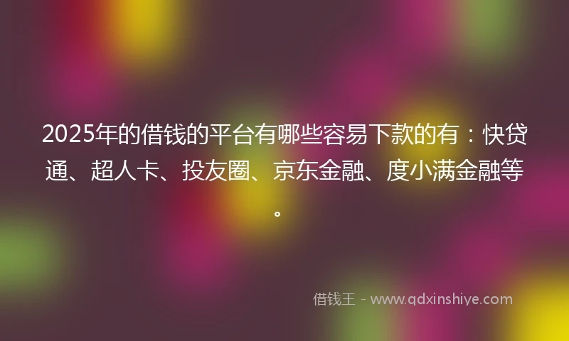 2025年的借钱的平台有哪些容易下款的有：快贷通、超人卡、投友圈、京东金融、度小满金融等。