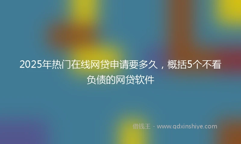 2025年热门在线网贷申请要多久，概括5个不看负债的网贷软件