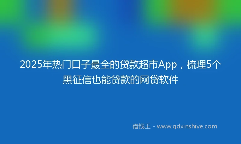 2025年热门口子最全的贷款超市App，梳理5个黑征信也能贷款的网贷软件