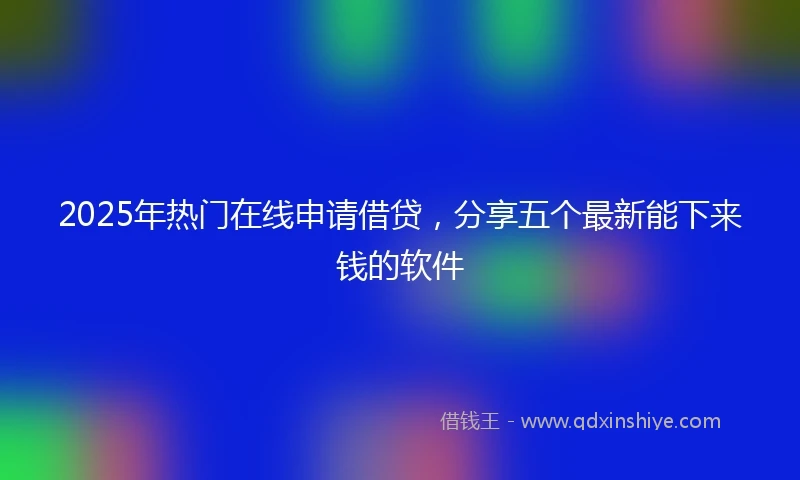 2025年热门在线申请借贷，分享五个最新能下来钱的软件