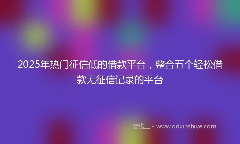 2025年热门征信低的借款平台，整合五个轻松借款无征信记录的平台