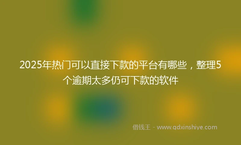2025年热门可以直接下款的平台有哪些，整理5个逾期太多仍可下款的软件