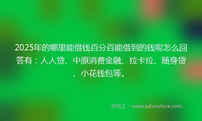 2025年的哪里能借钱百分百能借到的钱呢怎么回答有：人人贷、中原消费金融、拉卡拉、随身贷、小花钱包等。