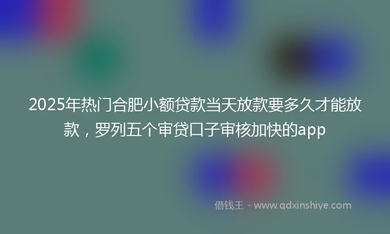 2025年热门合肥小额贷款当天放款要多久才能放款，罗列五个审贷口子审核加快的app