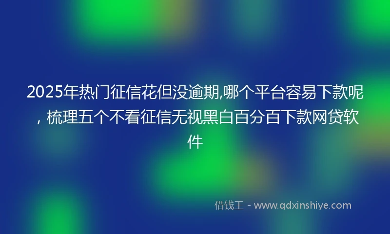 2025年热门征信花但没逾期,哪个平台容易下款呢，梳理五个不看征信无视黑白百分百下款网贷软件