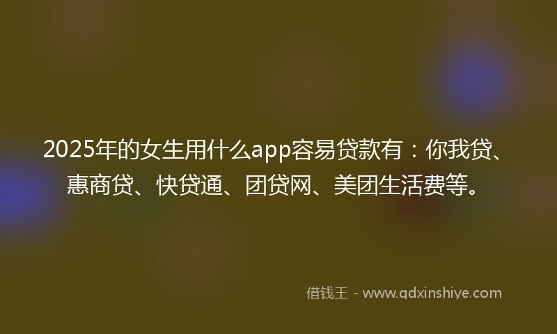 2025年的女生用什么app容易贷款有：你我贷、惠商贷、快贷通、团贷网、美团生活费等。