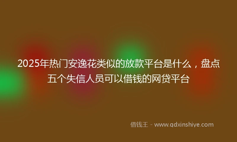 2025年热门安逸花类似的放款平台是什么,盘点五个失信人员可以借钱的网贷平台
