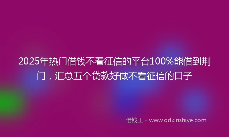 2025年热门借钱不看征信的平台100%能借到荆门，汇总五个贷款好做不看征信的口子