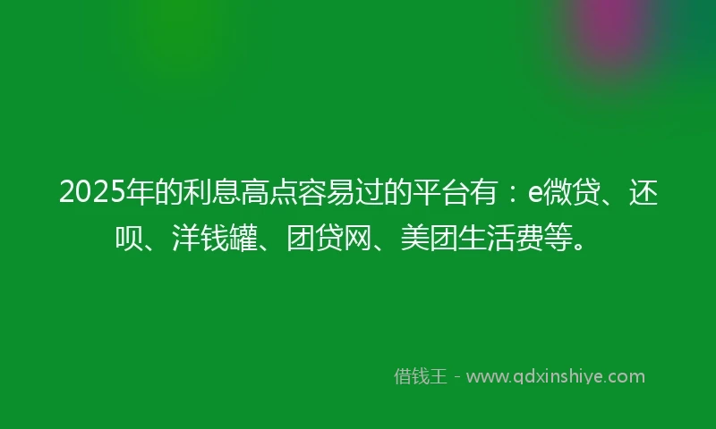 2025年的利息高点容易过的平台有：e微贷、还呗、洋钱罐、团贷网、美团生活费等。