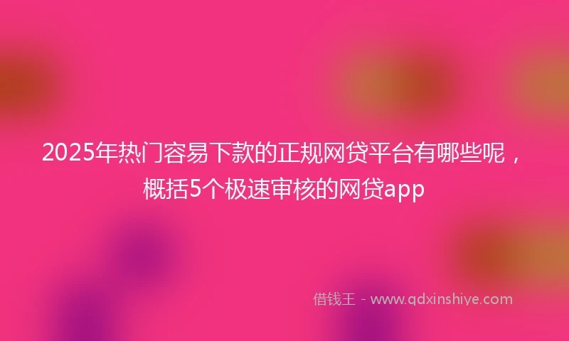 2025年热门容易下款的正规网贷平台有哪些呢，概括5个极速审核的网贷app