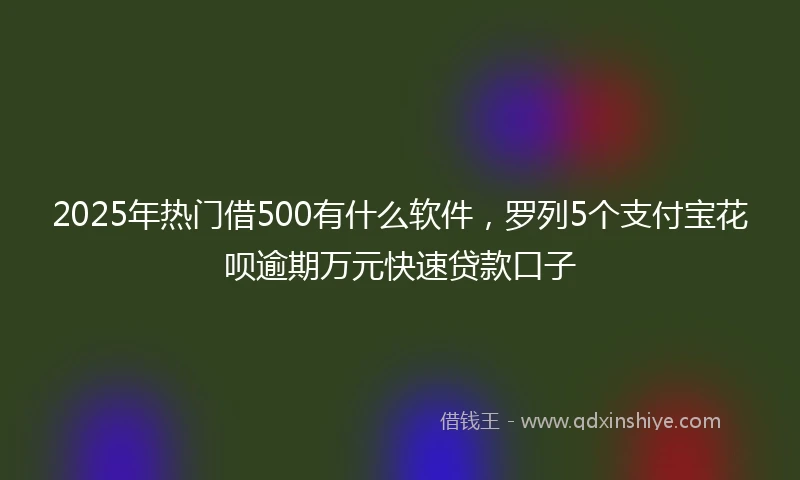 2025年热门借500有什么软件，罗列5个支付宝花呗逾期万元快速贷款口子