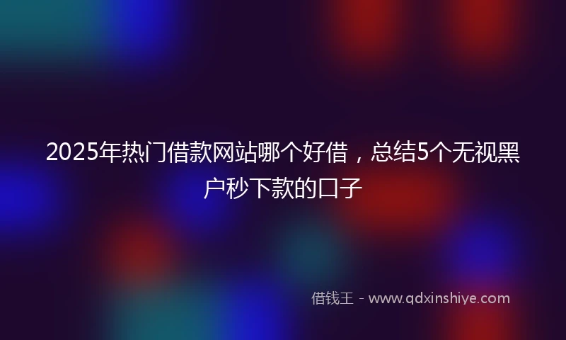 2025年热门借款网站哪个好借，总结5个无视黑户秒下款的口子