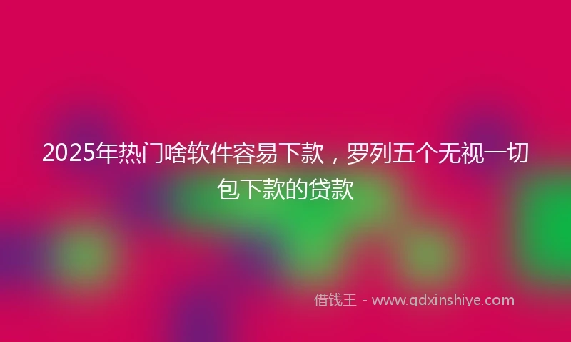 2025年热门啥软件容易下款，罗列五个无视一切包下款的贷款