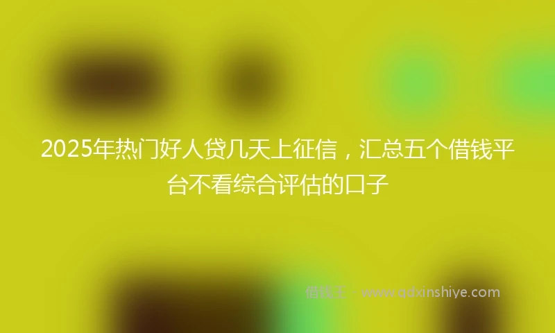 2025年热门好人贷几天上征信，汇总五个借钱平台不看综合评估的口子