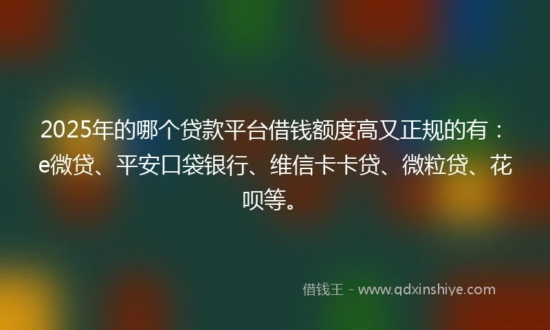 2025年的哪个贷款平台借钱额度高又正规的有：e微贷、平安口袋银行、维信卡卡贷、微粒贷、花呗等。