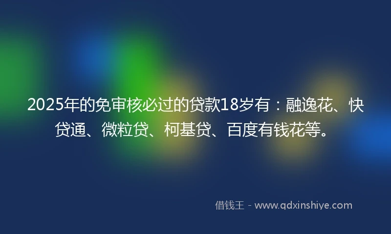2025年的免审核必过的贷款18岁有：融逸花、快贷通、微粒贷、柯基贷、百度有钱花等。