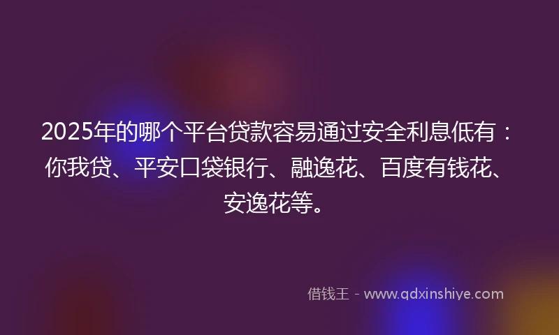 2025年的哪个平台贷款容易通过安全利息低有：你我贷、平安口袋银行、融逸花、百度有钱花、安逸花等。