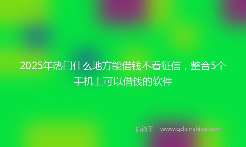 2025年热门什么地方能借钱不看征信，整合5个手机上可以借钱的软件