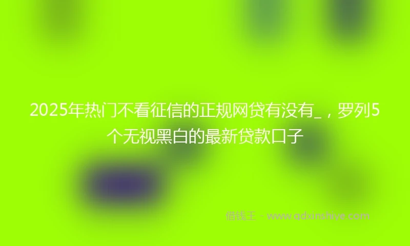 2025年热门不看征信的正规网贷有没有_，罗列5个无视黑白的最新贷款口子