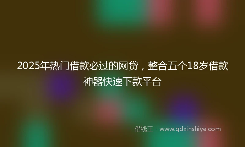 2025年热门借款必过的网贷，整合五个18岁借款神器快速下款平台