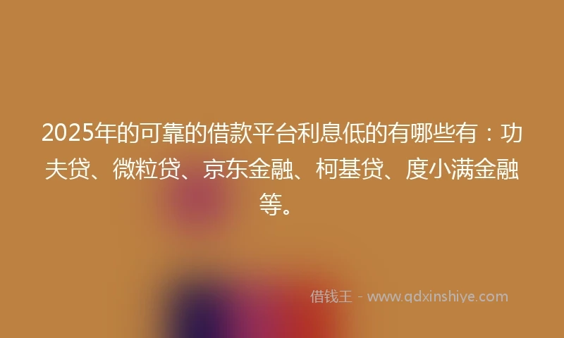 2025年的可靠的借款平台利息低的有哪些有：功夫贷、微粒贷、京东金融、柯基贷、度小满金融等。