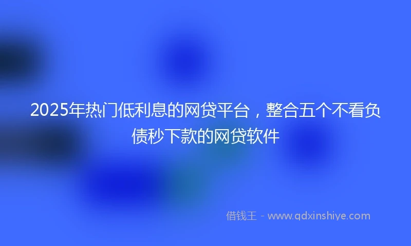 2025年热门低利息的网贷平台，整合五个不看负债秒下款的网贷软件