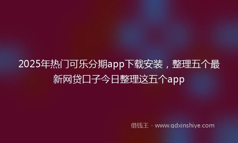 2025年热门可乐分期app下载安装，整理五个最新网贷口子今日整理这五个app