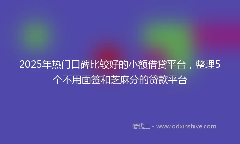 2025年热门口碑比较好的小额借贷平台，整理5个不用面签和芝麻分的贷款平台