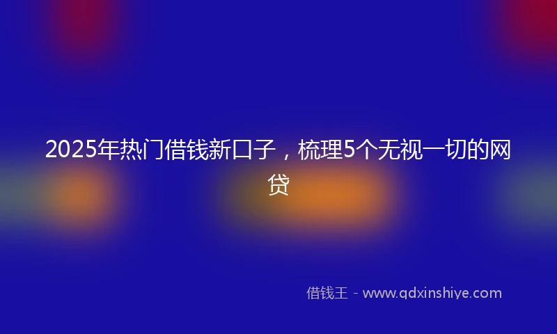2025年热门借钱新口子，梳理5个无视一切的网贷
