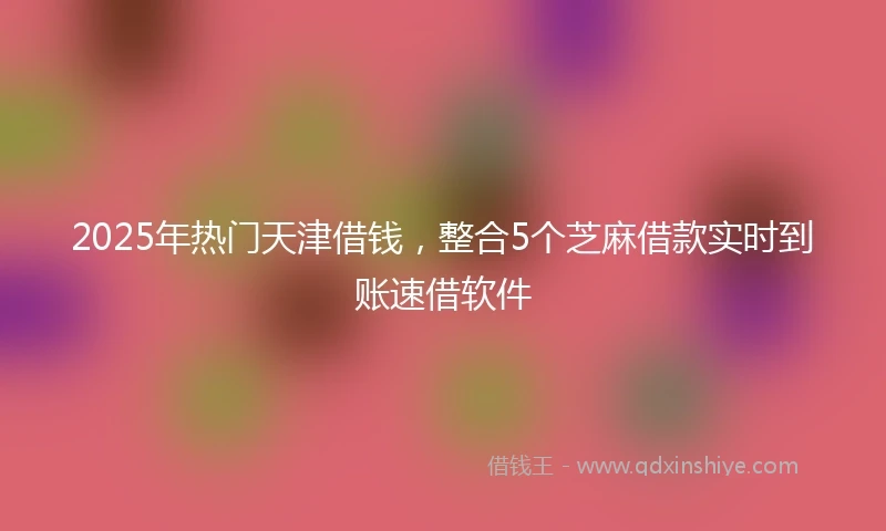 2025年热门天津借钱，整合5个芝麻借款实时到账速借软件
