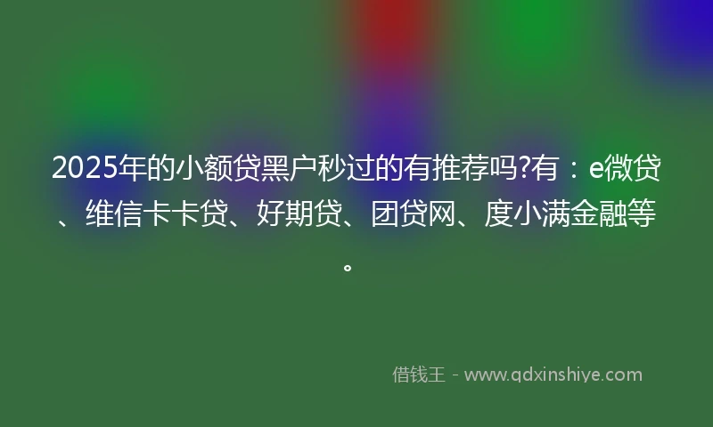 2025年的小额贷黑户秒过的有推荐吗?有：e微贷、维信卡卡贷、好期贷、团贷网、度小满金融等。