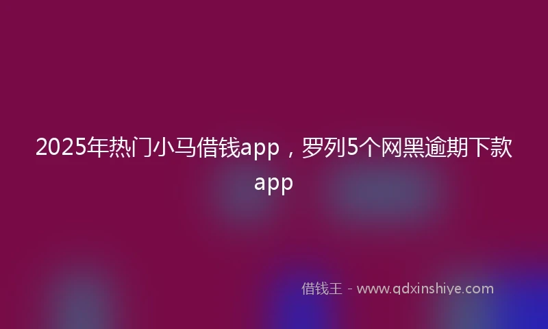 2025年热门小马借钱app，罗列5个网黑逾期下款app