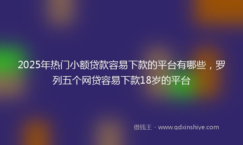 2025年热门小额贷款容易下款的平台有哪些，罗列五个网贷容易下款18岁的平台