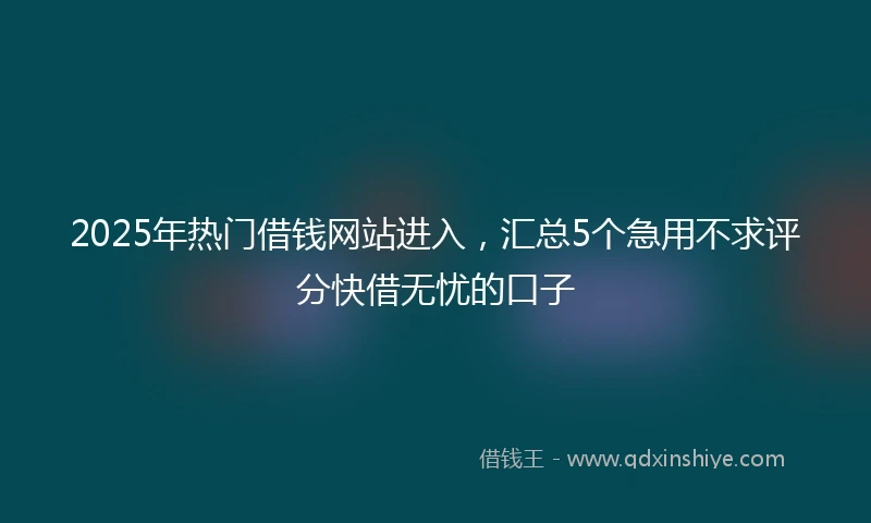 2025年热门借钱网站进入，汇总5个急用不求评分快借无忧的口子