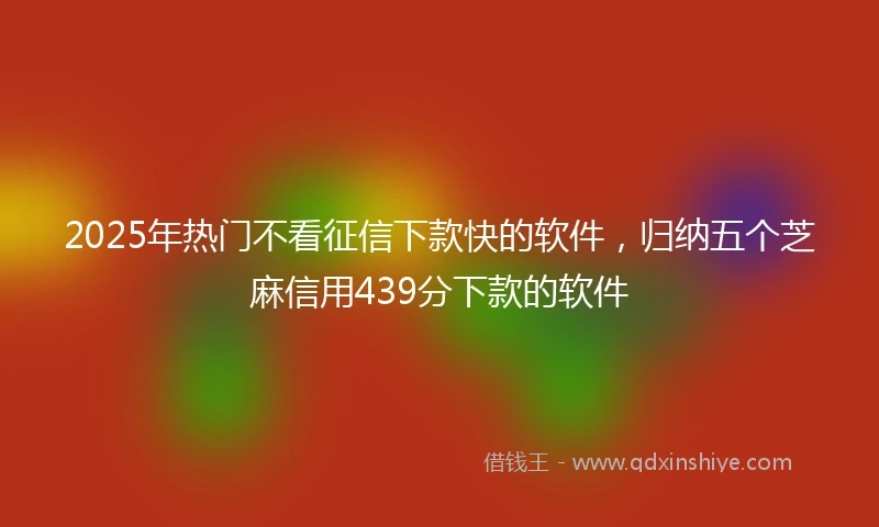 2025年热门不看征信下款快的软件，归纳五个芝麻信用439分下款的软件