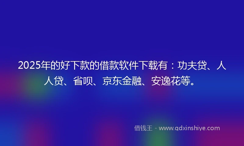 2025年的好下款的借款软件下载有：功夫贷、人人贷、省呗、京东金融、安逸花等。