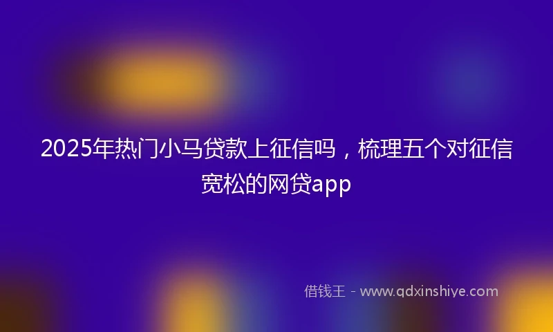 2025年热门小马贷款上征信吗，梳理五个对征信宽松的网贷app