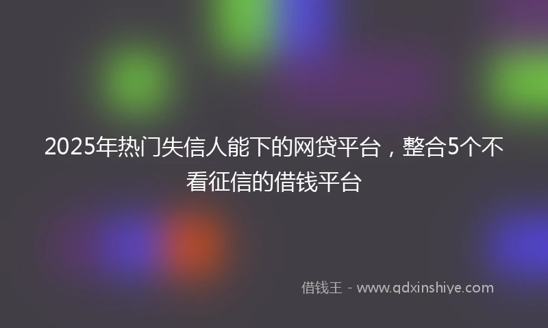 2025年热门失信人能下的网贷平台，整合5个不看征信的借钱平台