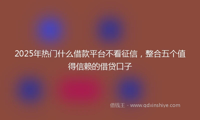 2025年热门什么借款平台不看征信，整合五个值得信赖的借贷口子