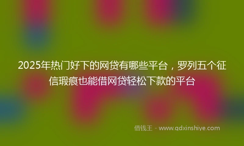 2025年热门好下的网贷有哪些平台，罗列五个征信瑕疵也能借网贷轻松下款的平台