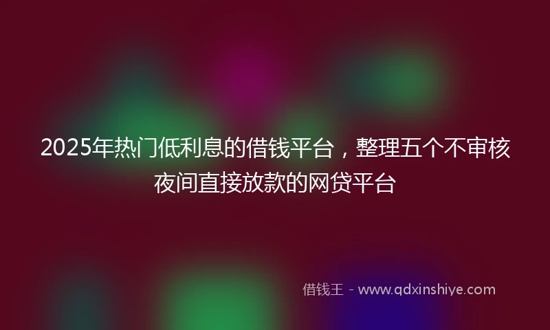2025年热门低利息的借钱平台，整理五个不审核夜间直接放款的网贷平台