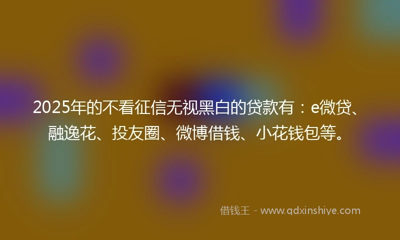 2025年的不看征信无视黑白的贷款有：e微贷、融逸花、投友圈、微博借钱、小花钱包等。