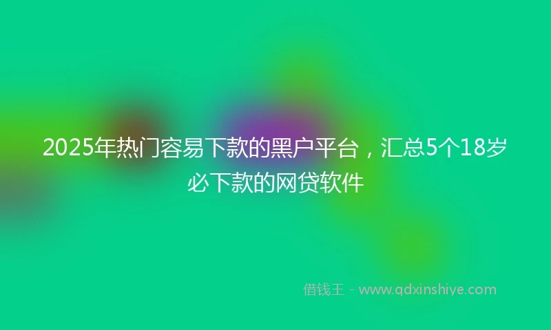 2025年热门容易下款的黑户平台，汇总5个18岁必下款的网贷软件
