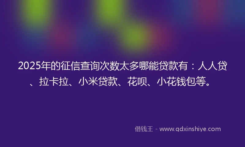 2025年的征信查询次数太多哪能贷款有：人人贷、拉卡拉、小米贷款、花呗、小花钱包等。