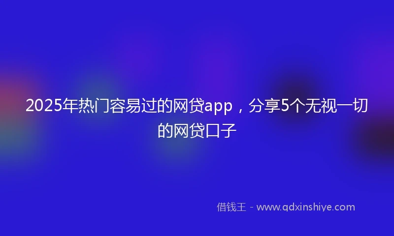 2025年热门容易过的网贷app，分享5个无视一切的网贷口子
