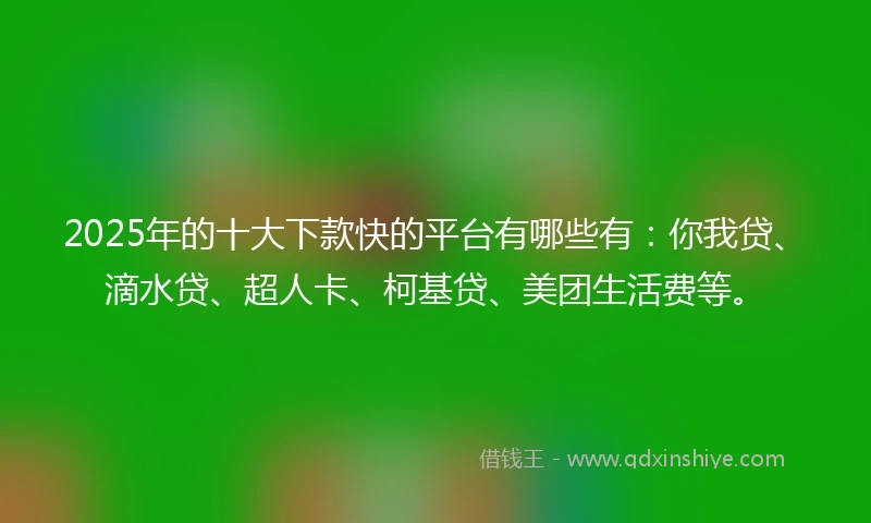 2025年的十大下款快的平台有哪些有：你我贷、滴水贷、超人卡、柯基贷、美团生活费等。