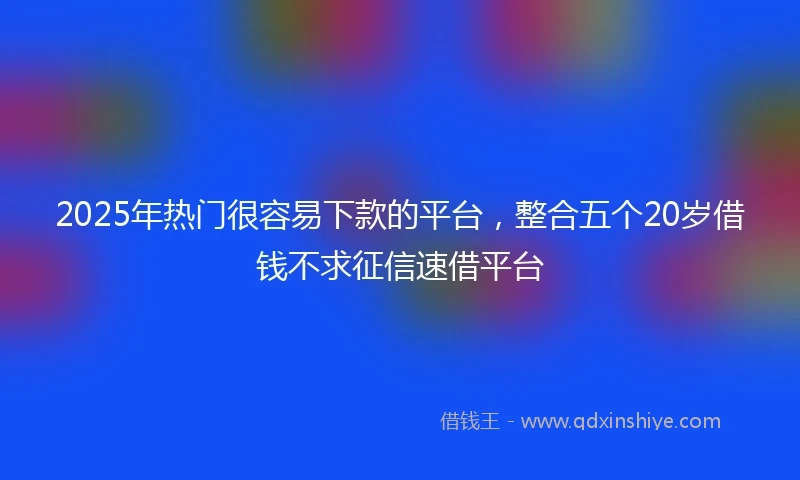 2025年热门很容易下款的平台，整合五个20岁借钱不求征信速借平台